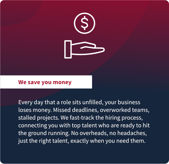 We save you money: Every day that a role sits unfilled, your business
loses money. Missed deadlines, overworked teams,
stalled projects. We fast-track the hiring process,
connecting you with top talent who are ready to hit
the ground running. No overheads, no headaches,
just the right talent, exactly when you need them.