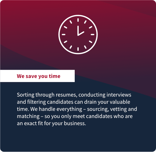 We save you time: Sorting through resumes, conducting interviews
and filtering candidates can drain your valuable
time. We handle everything – sourcing, vetting and
matching – so you only meet candidates who are
an exact fit for your business.