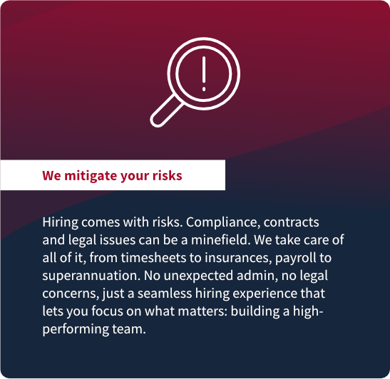 We mitigate your risks: Hiring comes with risks. Compliance, contracts
and legal issues can be a minefield. We take care of
all of it, from timesheets to insurances, payroll to
superannuation. No unexpected admin, no legal
concerns, just a seamless hiring experience that
lets you focus on what matters: building a highperforming
team.